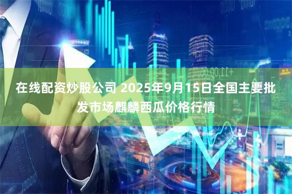 在线配资炒股公司 2025年9月15日全国主要批发市场麒麟西瓜价格行情
