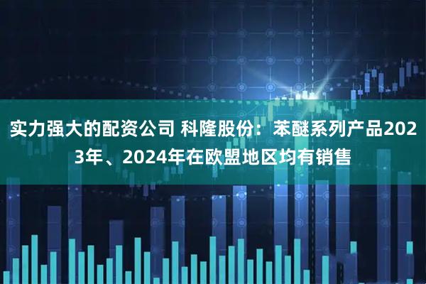 实力强大的配资公司 科隆股份：苯醚系列产品2023年、2024年在欧盟地区均有销售