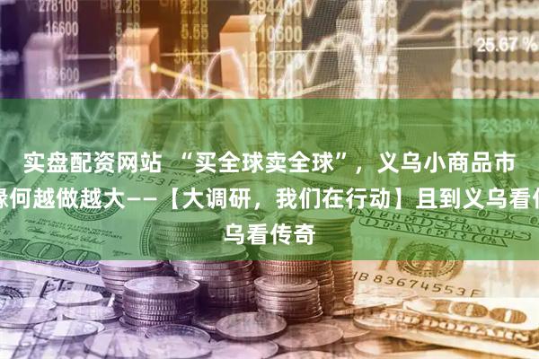 实盘配资网站  “买全球卖全球”，义乌小商品市场缘何越做越大——【大调研，我们在行动】且到义乌看传奇