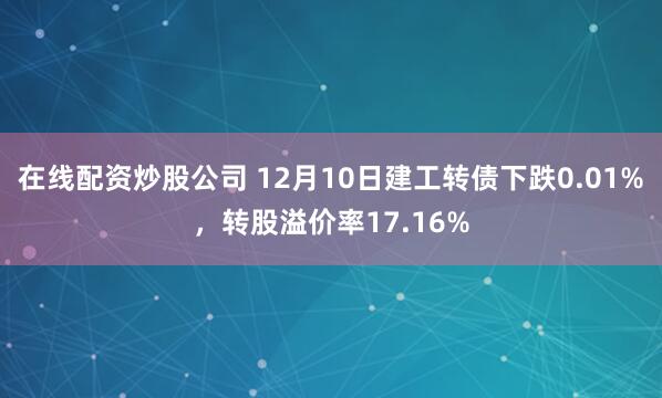 在线配资炒股公司 12月10日建工转债下跌0.01%，转股溢价率17.16%