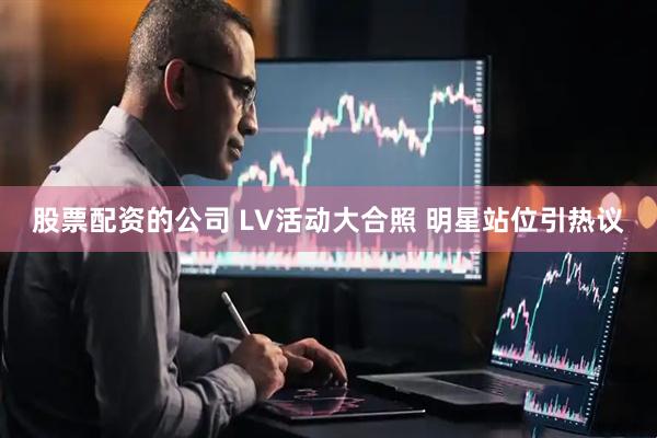 股票配资的公司 LV活动大合照 明星站位引热议