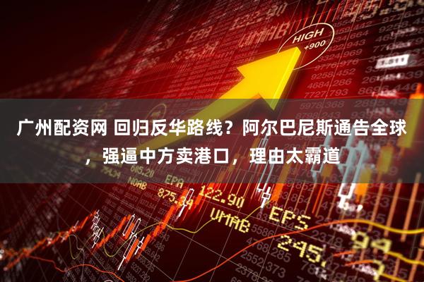 广州配资网 回归反华路线？阿尔巴尼斯通告全球，强逼中方卖港口，理由太霸道