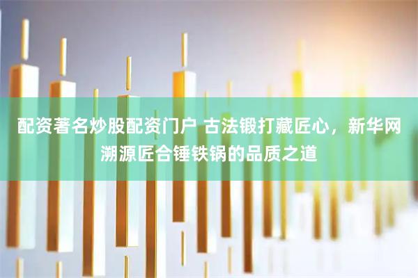 配资著名炒股配资门户 古法锻打藏匠心，新华网溯源匠合锤铁锅的品质之道