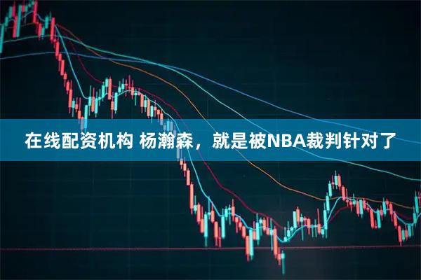 在线配资机构 杨瀚森，就是被NBA裁判针对了