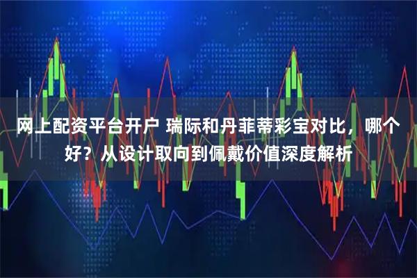 网上配资平台开户 瑞际和丹菲蒂彩宝对比，哪个好？从设计取向到佩戴价值深度解析