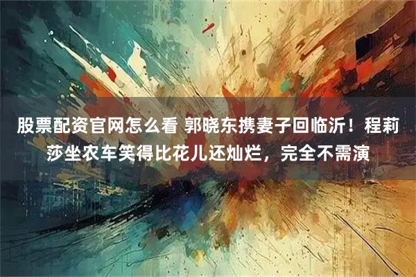 股票配资官网怎么看 郭晓东携妻子回临沂！程莉莎坐农车笑得比花儿还灿烂，完全不需演