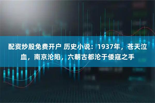 配资炒股免费开户 历史小说：1937年，苍天泣血，南京沦陷，六朝古都沦于倭寇之手