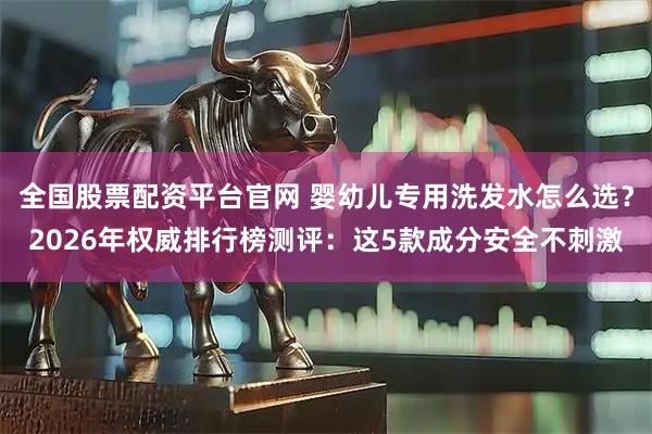 全国股票配资平台官网 婴幼儿专用洗发水怎么选？2026年权威排行榜测评：这5款成分安全不刺激