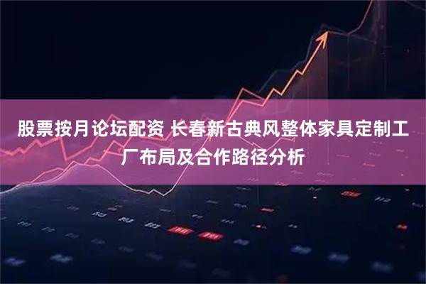 股票按月论坛配资 长春新古典风整体家具定制工厂布局及合作路径分析
