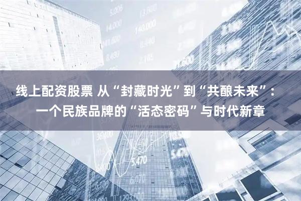 线上配资股票 从“封藏时光”到“共酿未来”： 一个民族品牌的“活态密码”与时代新章