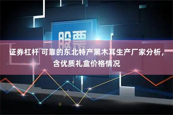 证券杠杆 可靠的东北特产黑木耳生产厂家分析，含优质礼盒价格情况