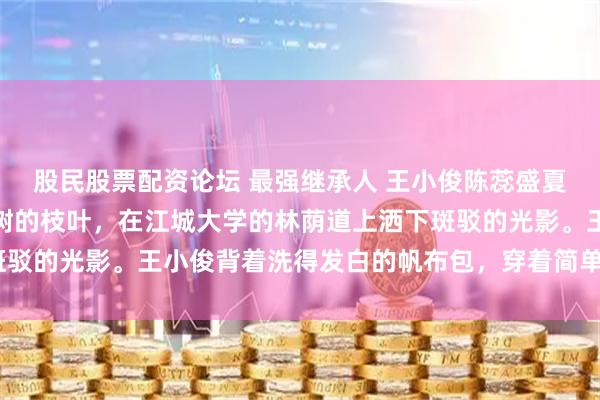 股民股票配资论坛 最强继承人 王小俊陈蕊盛夏的午后，阳光透过香樟树的枝叶，在江城大学的林荫道上洒下斑驳的光影。王小俊背着洗得发白的帆布包，穿着简单的T恤牛仔裤