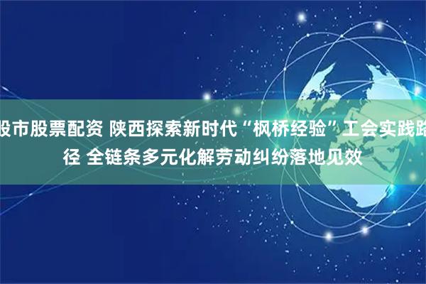 股市股票配资 陕西探索新时代“枫桥经验”工会实践路径 全链条多元化解劳动纠纷落地见效