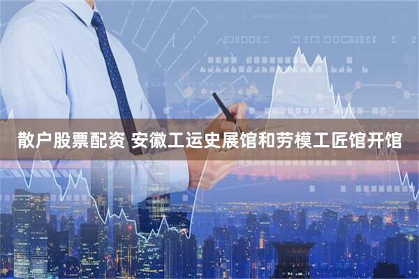 散户股票配资 安徽工运史展馆和劳模工匠馆开馆