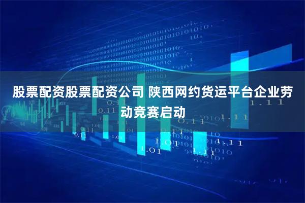 股票配资股票配资公司 陕西网约货运平台企业劳动竞赛启动