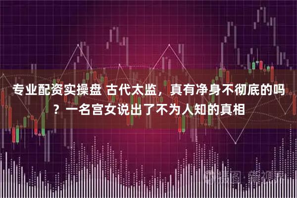 专业配资实操盘 古代太监，真有净身不彻底的吗？一名宫女说出了不为人知的真相