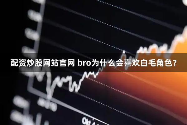 配资炒股网站官网 bro为什么会喜欢白毛角色？