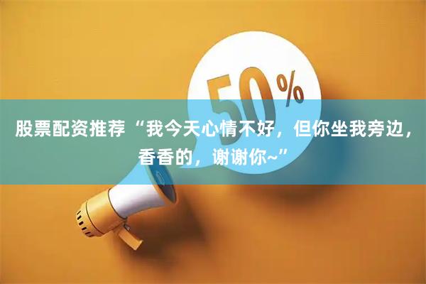 股票配资推荐 “我今天心情不好，但你坐我旁边，香香的，谢谢你~”