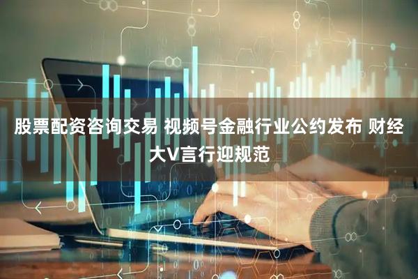 股票配资咨询交易 视频号金融行业公约发布 财经大V言行迎规范