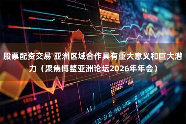 股票配资交易 亚洲区域合作具有重大意义和巨大潜力（聚焦博鳌亚洲论坛2026年年会）