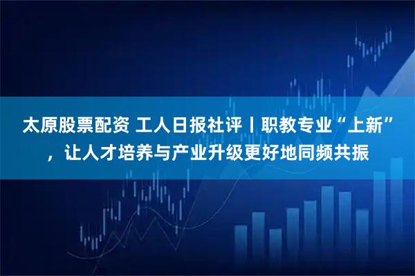 太原股票配资 工人日报社评丨职教专业“上新”，让人才培养与产业升级更好地同频共振