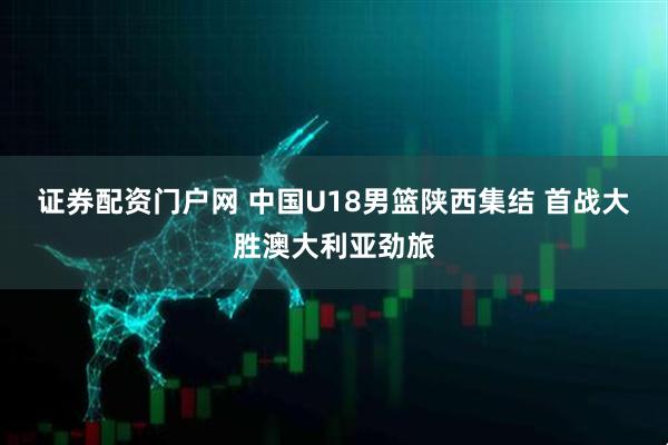 证券配资门户网 中国U18男篮陕西集结 首战大胜澳大利亚劲旅