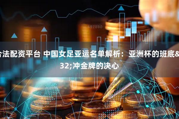 合法配资平台 中国女足亚运名单解析：亚洲杯的班底 冲金牌的决心